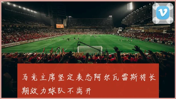 马竞主席坚定表态阿尔瓦雷斯将长期效力球队不离开