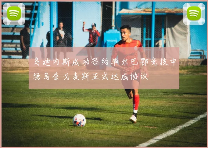 乌迪内斯成功签约毕尔巴鄂竞技中场乌奈戈麦斯正式达成协议
