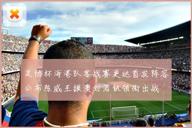 足协杯海港队客战赛更达首发阵容公布陈威王振澳刘若钒领衔出战