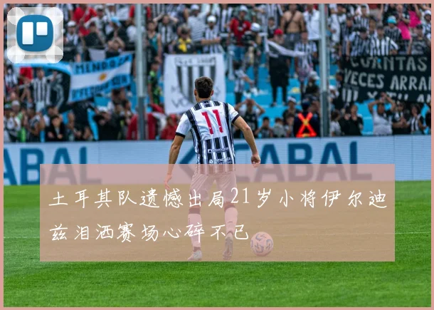 土耳其队遗憾出局21岁小将伊尔迪兹泪洒赛场心碎不已