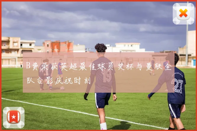 B费荣获英超最佳球员奖杯与曼联全队合影庆祝时刻