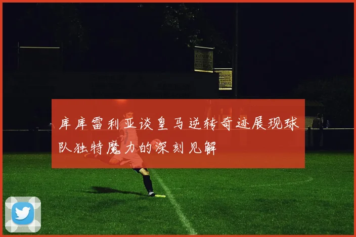 库库雷利亚谈皇马逆转奇迹展现球队独特魔力的深刻见解