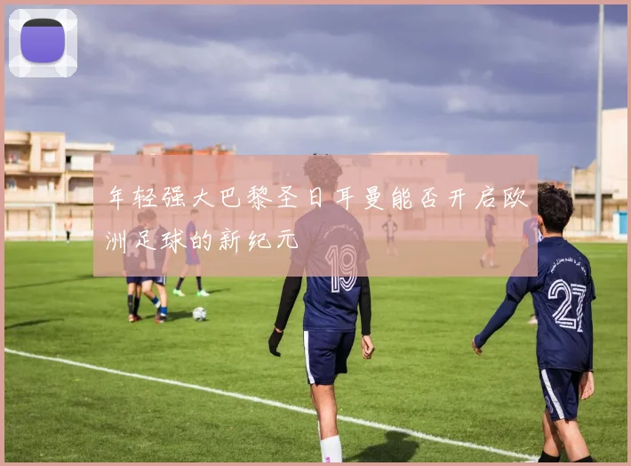 年轻强大巴黎圣日耳曼能否开启欧洲足球的新纪元