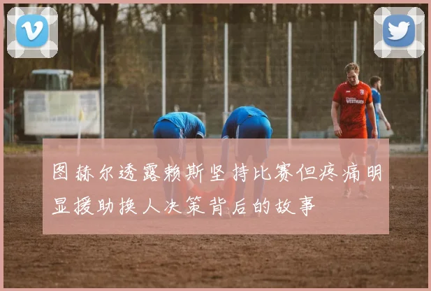 图赫尔透露赖斯坚持比赛但疼痛明显援助换人决策背后的故事