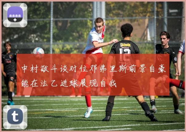中村敬斗谈对位邓弗里斯前景自豪能在法乙进球展现自我