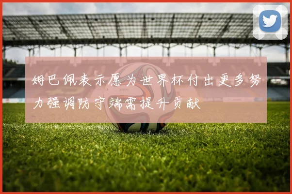 姆巴佩表示愿为世界杯付出更多努力强调防守端需提升贡献