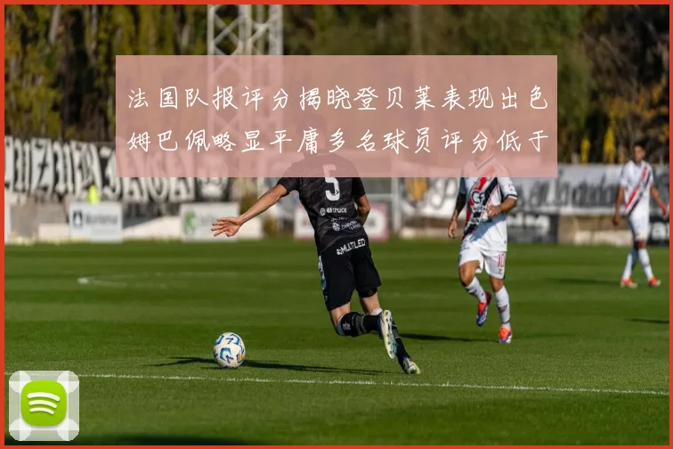 法国队报评分揭晓登贝莱表现出色姆巴佩略显平庸多名球员评分低于六分